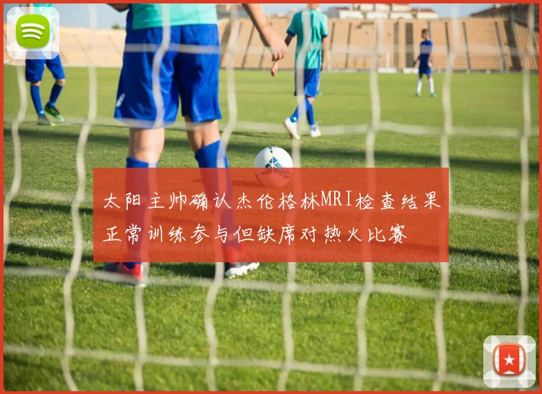 太阳主帅确认杰伦格林MRI检查结果正常训练参与但缺席对热火比赛