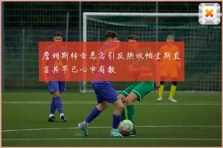 詹姆斯转会悬念引发热议帕金斯直言其早已心中有数