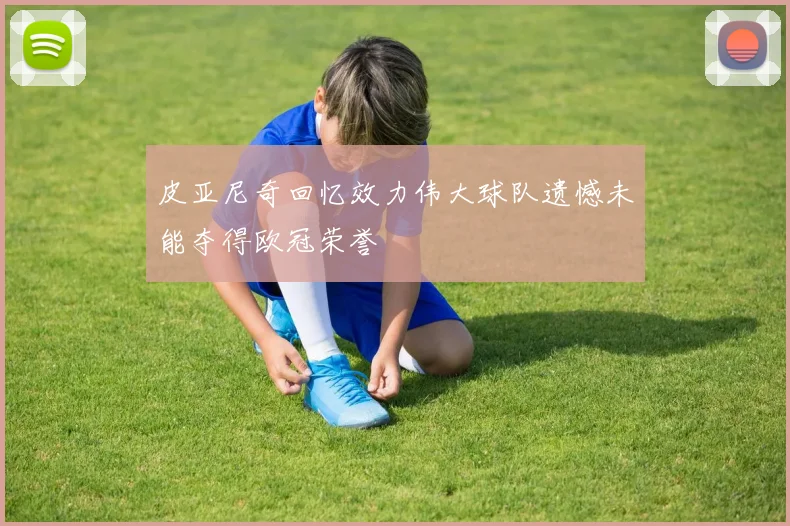 皮亚尼奇回忆效力伟大球队遗憾未能夺得欧冠荣誉
