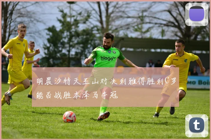 明晨沙特天王山对决利雅得胜利C罗能否战胜本泽马夺冠