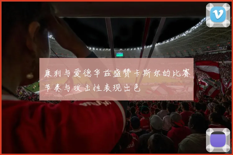 康利与爱德华兹盛赞卡斯尔的比赛节奏与攻击性表现出色