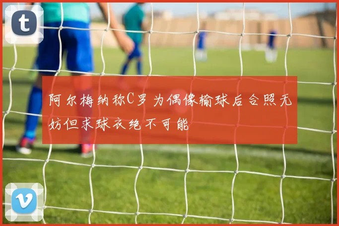 阿尔梅纳称C罗为偶像输球后合照无妨但求球衣绝不可能