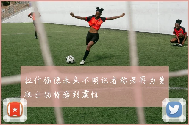拉什福德未来不明记者称若再为曼联出场将感到震惊