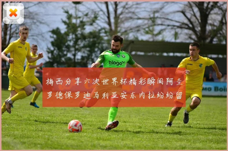 梅西分享六次世界杯精彩瞬间阿圭罗德保罗迪马利亚安东内拉纷纷留言互动