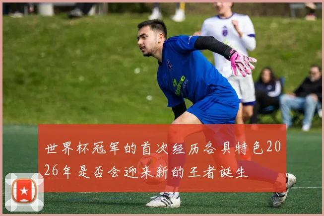 世界杯冠军的首次经历各具特色2026年是否会迎来新的王者诞生