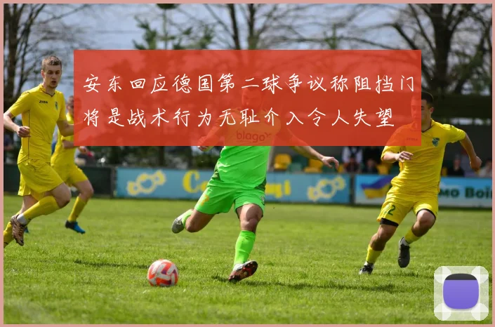 安东回应德国第二球争议称阻挡门将是战术行为无耻介入令人失望
