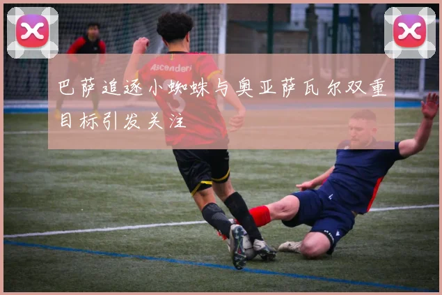 巴萨追逐小蜘蛛与奥亚萨瓦尔双重目标引发关注