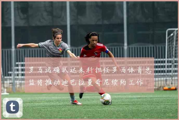 罗马诺确认达米科担任罗马体育总监将推动迪巴拉曼奇尼续约工作