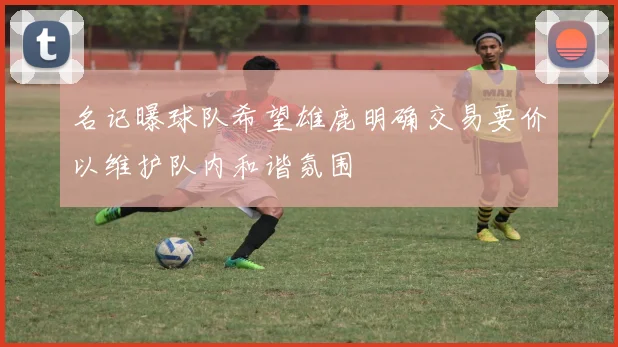 名记曝球队希望雄鹿明确交易要价以维护队内和谐氛围