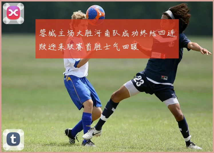 蓉城主场大胜河南队成功终结四连败迎来联赛首胜士气回暖