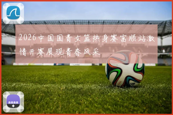 2026中国国青女篮热身赛富顺站激情开赛展现青春风采