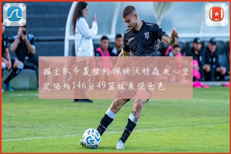 掘金队今夏续约佩顿沃特森决心坚定场均146分49篮板表现出色