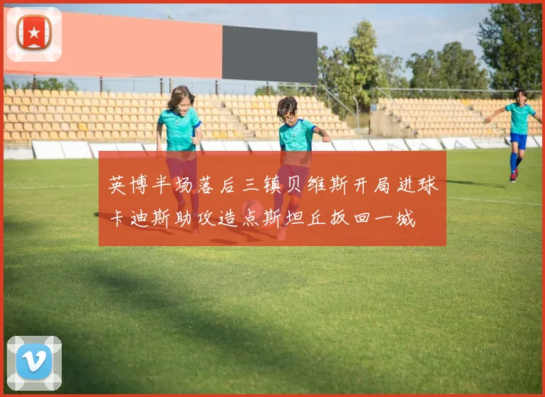 英博半场落后三镇贝维斯开局进球卡迪斯助攻造点斯坦丘扳回一城