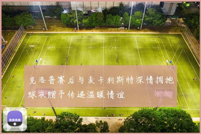 克洛普赛后与麦卡利斯特深情拥抱球衣赠予传递温暖情谊