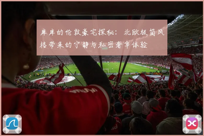 库库的伦敦豪宅探秘：北欧极简风格带来的宁静与私密奢华体验
