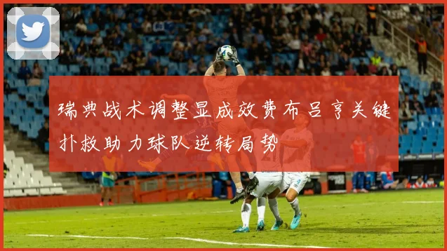 瑞典战术调整显成效费布吕亨关键扑救助力球队逆转局势