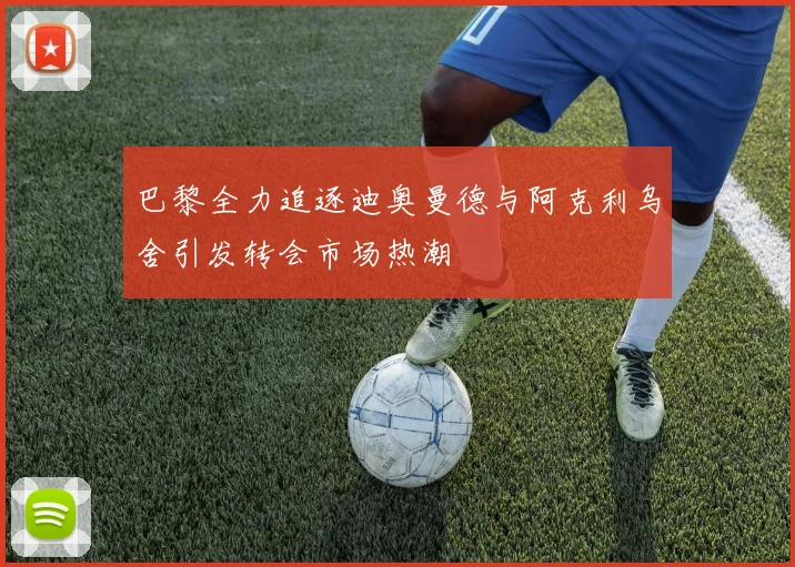 巴黎全力追逐迪奥曼德与阿克利乌舍引发转会市场热潮