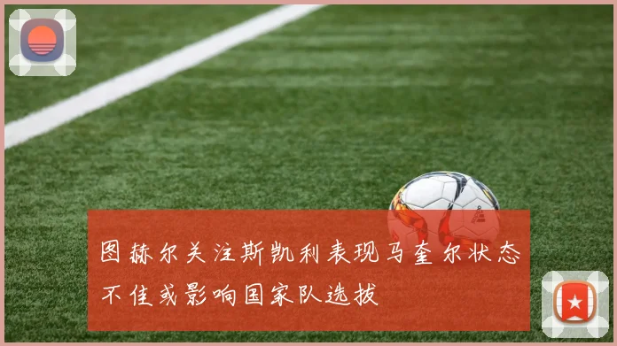 图赫尔关注斯凯利表现马奎尔状态不佳或影响国家队选拔