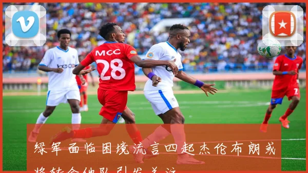 绿军面临困境流言四起杰伦布朗或将转会他队引发关注