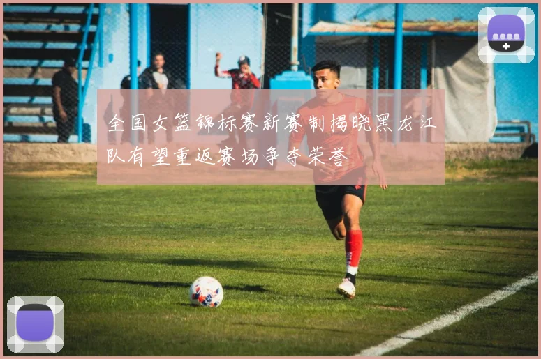 全国女篮锦标赛新赛制揭晓黑龙江队有望重返赛场争夺荣誉