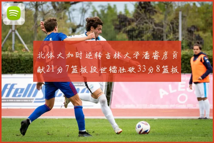 北体大加时逆转吉林大学潘睿彦贡献21分7篮板段世镭独砍33分8篮板表现抢眼