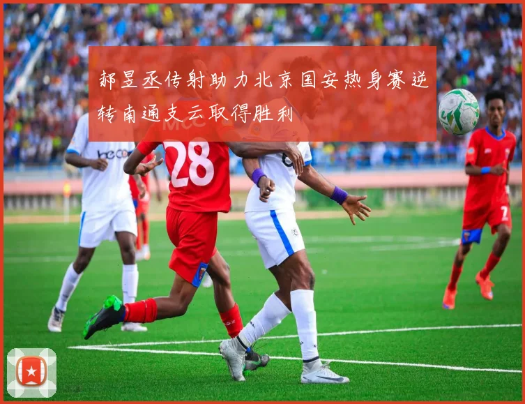 郝昱丞传射助力北京国安热身赛逆转南通支云取得胜利