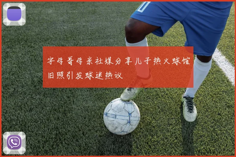 字母哥母亲社媒分享儿子热火球馆旧照引发球迷热议