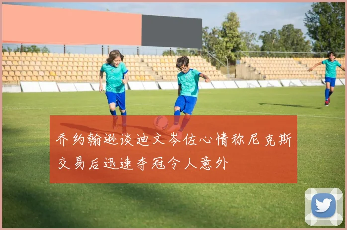 乔约翰逊谈迪文岑佐心情称尼克斯交易后迅速夺冠令人意外