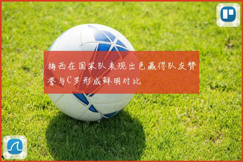 梅西在国家队表现出色赢得队友赞誉与C罗形成鲜明对比