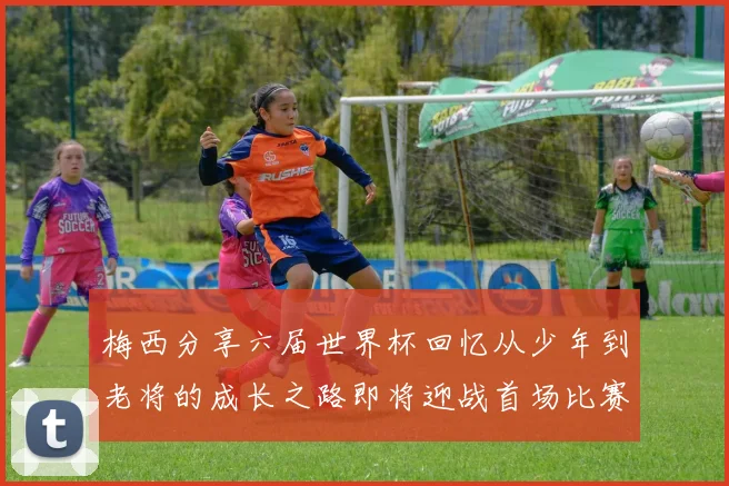 梅西分享六届世界杯回忆从少年到老将的成长之路即将迎战首场比赛