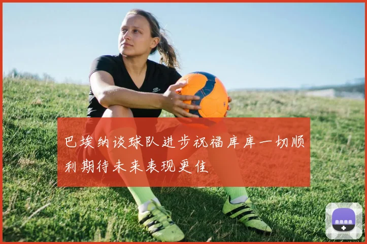 巴埃纳谈球队进步祝福库库一切顺利期待未来表现更佳